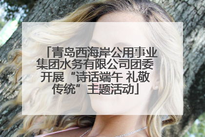 青岛西海岸公用事业集团水务有限公司团委开展“诗话端午 礼敬传统”主题活动