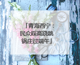 青海西宁：民众踩高跷跳锅庄过端午
