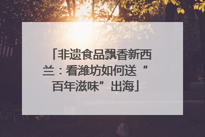 非遗食品飘香新西兰：看潍坊如何送“百年滋味”出海