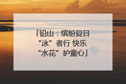 铅山：缤纷夏日“泳”者行 快乐“水花”护童心