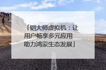 铠大师虚拟机：让用户畅享多元应用 助力鸿蒙生态发展