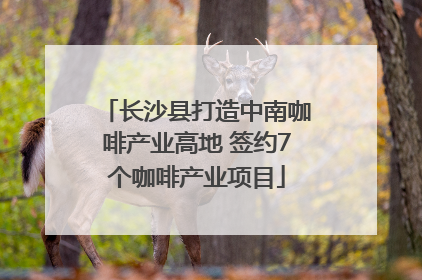 长沙县打造中南咖啡产业高地 签约7个咖啡产业项目