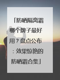 防晒隔离霜哪个牌子最好用？盘点公布：效果惊艳的防晒霜合集