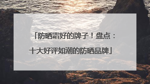 防晒霜好的牌子！盘点：十大好评如潮的防晒品牌