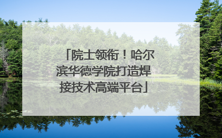 院士领衔！哈尔滨华德学院打造焊接技术高端平台