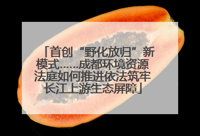 首创“野化放归”新模式……成都环境资源法庭如何推进依法筑牢长江上游生态屏障