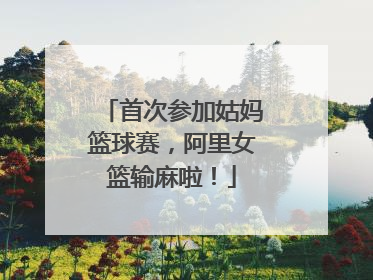 首次参加姑妈篮球赛，阿里女篮输麻啦！