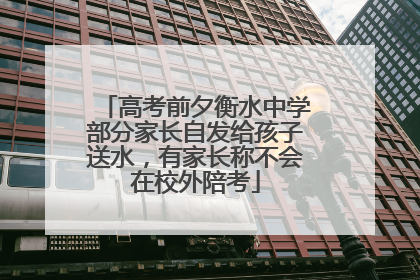 高考前夕衡水中学部分家长自发给孩子送水，有家长称不会在校外陪考