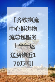 齐铁物流中心推进物流总包服务 上半年运送货物近170万吨