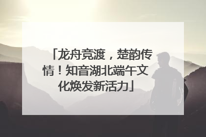 龙舟竞渡，楚韵传情！知音湖北端午文化焕发新活力