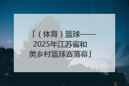 （体育）篮球——2025年江苏省和美乡村篮球赛落幕