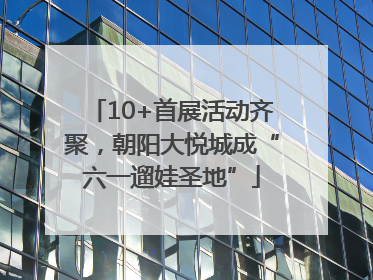 10+首展活动齐聚，朝阳大悦城成“六一遛娃圣地”