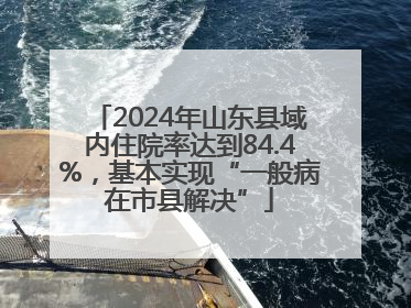 2024年山东县域内住院率达到84.4%，基本实现“一般病在市县解决”