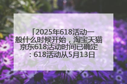 2025年618活动一般什么时候开始，淘宝天猫京东618活动时间已确定：618活动从5月13日开始到6月20日结束