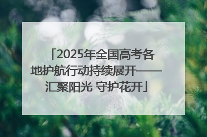 2025年全国高考各地护航行动持续展开——汇聚阳光 守护花开