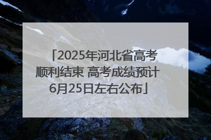 2025年河北省高考顺利结束 高考成绩预计6月25日左右公布