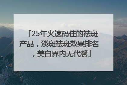 25年火速码住的祛斑产品，淡斑祛斑效果排名，美白界内无代餐