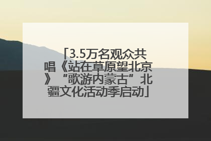 3.5万名观众共唱《站在草原望北京》“歌游内蒙古”北疆文化活动季启动