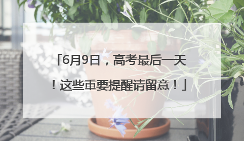 6月9日，高考最后一天！这些重要提醒请留意！