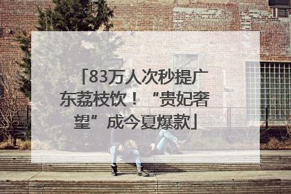 83万人次秒提广东荔枝饮！“贵妃奢望”成今夏爆款